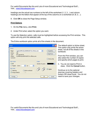 For useful Documents like this and Lots of more Educational and Technological Stuff...
Visit... www.thecodexpert.com

headings are the actual row numbers to the left of the worksheet (1, 2, 3…) and column
headings are the letters that appear at the top of the columns on a worksheet (A, B, C…).

8. Click OK to close the Page Setup window.

Print Options

1. On the File menu, click Print.

2. Under Print what, select the option you want.

To use the Selection option, cells must be highlighted before accessing the Print window. This
option will only print the selected cells.

The Entire workbook option prints all of the sheets in the document.

                                                            The default option is Active sheet.
                                                            This option only prints the active
                                                            sheet, not all of the sheets in the
                                                            workbook.

                                                            From the Print window, you can
                                                            also select the number of copies
                                                            and specify which pages to print.

                                                            3. You do not need to Print in
                                                               class. Click the Cancel button.

                                                            Continue on to the optional
                                                            exercise covering headers and
                                                            footers OR close Excel. You do not
                                                            need to save your changes.




For useful Documents like this and Lots of more Educational and Technological Stuff...
Visit... www.thecodexpert.com
 
