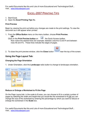 For useful Documents like this and Lots of more Educational and Technological Stuff...
Visit... www.thecodexpert.com

                            EXCEL-2007 PRINTING TIPS
1. Start Excel.
2. Open the Excel Printing Tips file.

Print Preview

Begin by viewing the print out before any changes are made to the print settings. To view the
document as it will appear when printed:

1. From the Office Button menu on the menu toolbar, choose Print Preview.
       OR
   Click on the Print Preview button on          the Quick Access toolbar.
       Now notice the dashed lines (for example, between columns G and H and between
       rows 46 and 47). These lines indicate the edges of pages.



2. To close the print preview window, click the Close button         near the top of the screen.

Using the Page Layout Tab:

Changing the Page Orientation

1. Under Orientation, click the Landscape radio button to change to landscape orientation.




Reduce or Enlarge a Worksheet to Fit the Page

On the Page Layout tab, in the scale to fit area, you can choose to fit to a certain number of
pages by selecting the width and height that you would like the worksheet to fit OR you can
change the size of the worksheet by entering the percentage by which you want to reduce or
enlarge the worksheet in the Scale box.



For useful Documents like this and Lots of more Educational and Technological Stuff...
Visit... www.thecodexpert.com
 