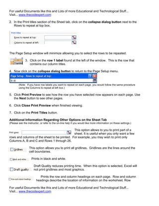 For useful Documents like this and Lots of more Educational and Technological Stuff...
Visit... www.thecodexpert.com

2. In the Print titles section of the Sheet tab, click on the collapse dialog button next to the
   Rows to repeat at top box.




The Page Setup window will minimize allowing you to select the rows to be repeated.

              3. Click on the row 1 label found at the left of the window. This is the row that
                 contains our column titles.

4. Now click on the collapse dialog button to return to the Page Setup menu.



        (Note: If you have row labels you want to repeat on each page, you would follow the same procedure
        using the Columns to repeat at left box.)

5. Click Print Preview to see how the row you have selected now appears on each page. Use
   the Next button to see other pages.

6. Click Close Print Preview when finished viewing.

7. Click on the Print Titles button.

Additional Information Regarding Other Options on the Sheet Tab
(Please ask the instructor, or refer to the on-line help if you would like more information on these settings.)

                                              This option allows to you to print part of a
                                              sheet. It is useful when you only want a few
rows and columns of the sheet to be printed. For example, you may wish to print only
Columns A, B and C and Rows 1 through 26.

                  This option allows you to print all gridlines. Gridlines are the lines around the
                  cell boundaries.

                    Prints in black and white.

                      Draft Quality reduces printing time. When this option is selected, Excel will
                      not print gridlines and most graphics.

                           Prints the row and column headings on each page. Row and column
                        headings describe the location of information on the worksheet. Row

For useful Documents like this and Lots of more Educational and Technological Stuff...
Visit... www.thecodexpert.com
 