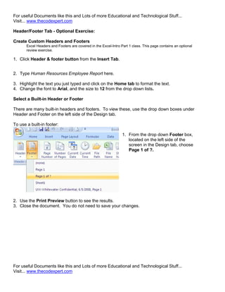 For useful Documents like this and Lots of more Educational and Technological Stuff...
Visit... www.thecodexpert.com

Header/Footer Tab - Optional Exercise:

Create Custom Headers and Footers
       Excel Headers and Footers are covered in the Excel-Intro Part 1 class. This page contains an optional
       review exercise.

1. Click Header & footer button from the Insert Tab.


2. Type Human Resources Employee Report here.

3. Highlight the text you just typed and click on the Home tab to format the text.
4. Change the font to Arial, and the size to 12 from the drop down lists.

Select a Built-in Header or Footer

There are many built-in headers and footers. To view these, use the drop down boxes under
Header and Footer on the left side of the Design tab.

To use a built-in footer:

                                                                 1. From the drop down Footer box,
                                                                    located on the left side of the
                                                                    screen in the Design tab, choose
                                                                    Page 1 of ?.




2. Use the Print Preview button to see the results.
3. Close the document. You do not need to save your changes.




For useful Documents like this and Lots of more Educational and Technological Stuff...
Visit... www.thecodexpert.com
 