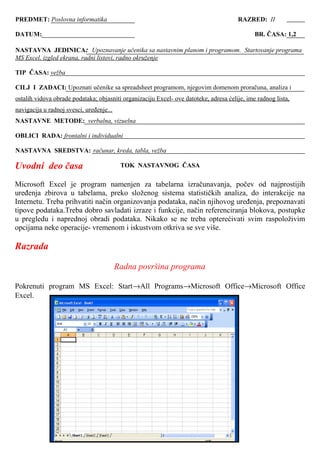 Uvodni deo časa
Microsoft Excel je program namenjen za tabelarna izračunavanja, počev od najprostijih
uređenja zbirova u tabelama, preko složenog sistema statističkih analiza, do interakcije na
Internetu. Treba prihvatiti način organizovanja podataka, način njihovog uređenja, prepoznavati
tipove podataka.Treba dobro savladati izraze i funkcije, način referenciranja blokova, postupke
u pregledu i naprednoj obradi podataka. Nikako se ne treba opterećivati svim raspoloživim
opcijama neke operacije- vremenom i iskustvom otkriva se sve više.
Razrada
Radna površina programa
Pokrenuti program MS Excel: Start→All Programs→Microsoft Office→Microsoft Office
Excel.
PREDMET: Poslovna informatika RAZRED: II
DATUM:. BR. ČASA: 1,2
NASTAVNA JEDINICA: Upoznavanje učenika sa nastavnim planom i programom. Startovanje programa
MS Excel, izgled ekrana, radni listovi, radno okruženje
TIP ČASA: vežba
CILJ I ZADACI: Upoznati učenike sa spreadsheet programom, njegovim domenom proračuna, analiza i
ostalih vidova obrade podataka; objasniti organizaciju Excel- ove datoteke, adresa ćelije, ime radnog lista,
navigacija u radnoj svesci, uređenje...
NASTAVNE METODE: verbalna, vizuelna
OBLICI RADA: frontalni i individualni
NASTAVNA SREDSTVA: računar, kreda, tabla, vežba
TOK NASTAVNOG ČASA
 