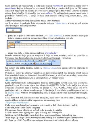 Excel datoteka je organizovana u vidu radne sveske (workbook), podeljene na radne listove
(worksheets) koji su jednoznačno imenovani. Radni list je površina izdeljena na 256 kolona
označenih zaglavljem sa slovima i 65536 redova (zaglavlje sa brojevima). Osnovni elemenat
radnog lista jej ćelija. Svaka ćelija ima svoju adresu. To su koordinate prema koloni, redu i
pripadnosti radnom listu. U ćeliju se može uneti različiti sadržaj: broj, datum, tekst, izraz,
funkcija...
Neposredno iznad površine radnog lista, nalaze se tri područja:
-na levoj strani je padajuća lista imenovanih blokova ( Name box), u kojoj se vidi adresa
aktivne ćelije ili neki drugi sadržaji
- pored nje je polje u kome se nalazi znak „ = “ (Edit Formula), a u toku unosa se pojavljuju
još dva znaka za kontrolu unosa mišem: X za prekid i checkout za potvrdu.
- drugo belo polje je linija za unos sadržaja (Formula Bar)
Između naslovne linije prozora programa i linije za unos sadržaja, nalazi se područje za
Command Bar. Pri instalaciji su aktivna dva toolbara: Standard i Formating.
Na samom dnu radne površine nalazi se statusna linija, koja opisuje aktivnu operaciju ili
režim rada.
Pomerajući kursor po ekranu, videćete da on često menja izgled: nad ćelijama iznad radnog
lista ima oblik krstića; na Command Bar-u i klizačima to je klasična kosa strelica; na mestima
gde se očekuje direktan unos, to je karakteristični „!“ pokazivač itd.
Adresa ćelije
Kada referencirate neki sadržaj,zapravo pozivate adresu jedne ili više ćelija. Ovo je osnovno
pravilo Excel-a. Excel-ova tabela ima dimenzije 65536*256 ćelija. Svaka ćelija ima adresu
definisanu presekom reda i kolone, na primer A1, C6, AA350...Jedna ćelija ima uvek
podebljane ivice, a klikom na neku drugu ćeliju dobija ih ona. Ovim podebljanjem označava
se aktivna ćelija. Prilikom otvaranja radnog lista, uvek je aktivna ćelija u gornjem levom uglu,
dakle-A1.
Svaki radni list ima jednoznačno ime. Inicijalno, radni listovi se zovu Sheet1, Sheet2 itd., a
duplim klikom aktivirate režim za promenu imena radnog lista.
Navigacija u radnoj svesci
Prelazak na susednu ćeliju- kursorskim tasterima ili sa Tab i Enter (udesno i nadole)
Shift+Tab, Shift+Enter (ulevo i nagore)
Pritiskom na Home odlazite na početak reda, u sasvim levu ćeliju
Sa Ctrl+ Home idete u gornji levi ugao aktivnog dela radnog lista
Pritiskom na Ctrl+End aktivira se donji desni ugao upotrebljenog dela radnog lista
Tasteri Page Up i Page Down pomeraju sadržaj radnog lista za ekran nagore i ekran nadole
Alt+ Page Up i Alt+ Page Down su analogne kombinacije za kretanje ulevo i udesno
 