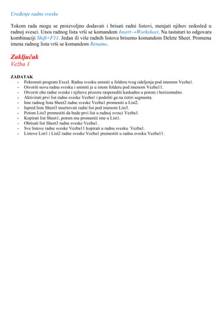 Uređenje radne sveske
Tokom rada mogu se proizvoljno dodavati i brisati radni listovi, menjati njihov redosled u
radnoj svesci. Unos radnog lista vrši se komandom Insert→Worksheet. Na tastaturi to odgovara
kombinaciji Shift+F11. Jedan ili više radnih listova brisemo komandom Delete Sheet. Promena
imena radnog lista vrši se komandom Rename.
Zaključak
Vežba 1
ZADATAK
- Pokrenuti program Excel. Radnu svesku snimiti u folderu tvog odeljenja pod imenom Vezba1.
- Otvoriti novu radnu svesku i snimiti je u istom folderu pod imenom Vezba11.
- Otvoriti obe radne sveske i njihove prozore rasporediti kaskadno a potom i horizontalno.
- Aktivirati prvi list radne sveske Vezba1 i podeliti ga na četiri segmenta.
- Ime radnog lista Sheet2 radne sveske Vezba1 promeniti u List2.
- Ispred lista Sheet3 insertovati radni list pod imenom List3.
- Potom List3 premestiti da bude prvi list u radnoj svesci Vezba1.
- Kopirati list Sheet1, potom mu promeniti ime u List1.
- Obrisati list Sheet3 radne sveske Vezba1.
- Sve listove radne sveske Vezba11 kopirati u radnu svesku Vezba1.
- Listove List1 i List2 radne sveske Vezba1 premestiti u radnu svesku Vezba11.
 