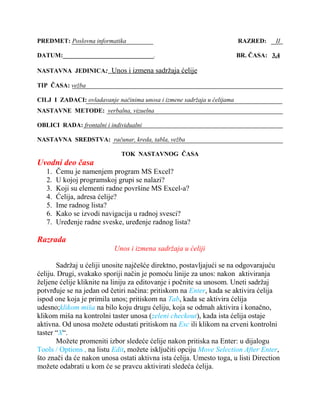 PREDMET: Poslovna informatika RAZRED: II
DATUM:_____________________________. BR. ČASA: 3,4
NASTAVNA JEDINICA: Unos i izmena sadržaja ćelije
TIP ČASA: vežba
CILJ I ZADACI: ovladavanje načinima unosa i izmene sadržaja u ćelijama
NASTAVNE METODE: verbalna, vizuelna
OBLICI RADA: frontalni i individualni
NASTAVNA SREDSTVA: računar, kreda, tabla, vežba
TOK NASTAVNOG ČASA
Uvodni deo časa
1. Čemu je namenjem program MS Excel?
2. U kojoj programskoj grupi se nalazi?
3. Koji su elementi radne površine MS Excel-a?
4. Ćelija, adresa ćelije?
5. Ime radnog lista?
6. Kako se izvodi navigacija u radnoj svesci?
7. Uređenje radne sveske, uređenje radnog lista?
Razrada
Unos i izmena sadržaja u ćeliji
Sadržaj u ćeliji unosite najčešće direktno, postavljajući se na odgovarajuću
ćeliju. Drugi, svakako sporiji način je pomoću linije za unos: nakon aktiviranja
željene ćelije kliknite na liniju za editovanje i počnite sa unosom. Uneti sadržaj
potvrđuje se na jedan od četiri načina: pritiskom na Enter, kada se aktivira ćelija
ispod one koja je primila unos; pritiskom na Tab, kada se aktivira ćelija
udesno;klikom miša na bilo koju drugu ćeliju, koja se odmah aktivira i konačno,
klikom miša na kontrolni taster unosa (zeleni checkout), kada ista ćelija ostaje
aktivna. Od unosa možete odustati pritiskom na Esc ili klikom na crveni kontrolni
taster “X“.
Možete promeniti izbor sledeće ćelije nakon pritiska na Enter: u dijalogu
Tools / Options , na listu Edit, možete isključiti opciju Move Selection After Enter,
što znači da će nakon unosa ostati aktivna ista ćelija. Umesto toga, u listi Direction
možete odabrati u kom će se pravcu aktivirati sledeća ćelija.
 