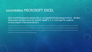 แบบทดสอบ MICROSOFT EXCEL
• เมื่อกําหนดให ้ป้อนข ้อมูลในเซลล์แรกเป็น 5, และเซลล์ถ ้ดไปให ้ป้อนข ้อมูลเท่ากับ 8, เมื่อเลือก
ทั้งสองเซลล์ แล ้วใช ้ความสามารถ AutoFill เซลล์ที่ 3, 4, 5 จะปรากฏค่าใด จงอธิบาย
ความหมายของการได ้มาของค่าดังกล่าว
 