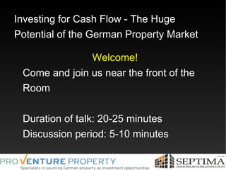 Investing for Cash Flow - The Huge Potential of the German Property Market Welcome! Come and join us near the front of the Room Duration of talk: 20-25 minutes  Discussion period: 5-10 minutes 