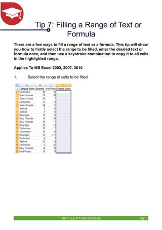 Tip 7: Filling a Range of Text or 
Formula 
There are a few ways to fill a range of text or a formula. This tip will show 
you how to firstly select the range to be filled, enter the desired text or 
formula once, and then use a keystroke combination to copy it to all cells 
in the highlighted range. 
Applies To MS Excel 2003, 2007, 2010 
1. Select the range of cells to be filled 
2013 Tips & Tricks Shortcuts Pg10 
 