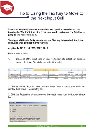 Tip 9: Using the Tab Key to Move to 
the Next Input Cell 
Scenario: You may have a spreadsheet set up with a number of data 
input cells. Wouldn’t it be nice if the user could just press the Tab key to 
jump to the next input cell? 
This type of thing is fairly easy to set up. The key is to unlock the input 
cells, and then protect the worksheet. 
Applies To MS Excel 2003, 2007, 2010 
Here is how to do it: 
1. Select all of the input cells on your worksheet. (To select non-adjacent 
cells, hold down Ctrl while you select the cells) . 
2. Choose Home Tab, Cell Group, Format Drop Down arrow, Format cells to 
display the Format Cells dialog box . 
3. Click the Protection tab and remove the check mark from the Locked check 
box . 
2013 Tips & Tricks Shortcuts Pg14 
 