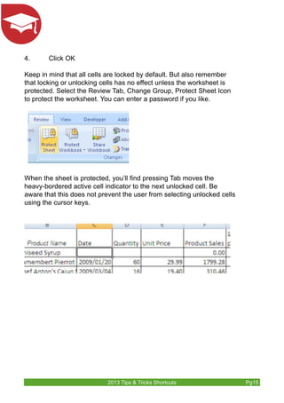 4. Click OK 
Keep in mind that all cells are locked by default. But also remember 
that locking or unlocking cells has no effect unless the worksheet is 
protected. Select the Review Tab, Change Group, Protect Sheet Icon 
to protect the worksheet. You can enter a password if you like. 
When the sheet is protected, you’ll find pressing Tab moves the 
heavy-bordered active cell indicator to the next unlocked cell. Be 
aware that this does not prevent the user from selecting unlocked cells 
using the cursor keys. 
2013 Tips & Tricks Shortcuts Pg15 
 