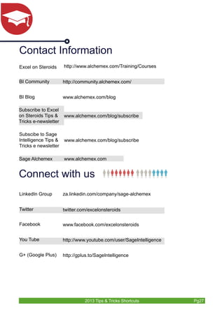 Contact Information 
http://www.alchemex.com/Training/Courses 
BI Community http://community.alchemex.com/ 
BI Blog www.alchemex.com/blog 
Subscribe to Excel 
on Steroids Tips & 
Tricks e-newsletter 
www.alchemex.com/blog/subscribe 
Connect with us 
LinkedIn Group za.linkedin.com/company/sage-alchemex 
Twitter twitter.com/excelonsteroids 
Facebook www.facebook.com/excelonsteroids 
You Tube http://www.youtube.com/user/SageIntelligence 
G+ (Google Plus) http://gplus.to/SageIntelligence 
2013 Tips & Tricks Shortcuts Pg27 
Subscibe to Sage 
Intelligence Tips & 
Tricks e newsletter 
www.alchemex.com/blog/subscribe 
Excel on Steroids 
Sage Alchemex www.alchemex.com 

