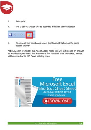 3. Select OK 
4. The Close All Option will be added to the quick access toolbar 
5. To close all the workbooks select the Close All Option on the quick 
2013 Tips & Tricks Shortcuts Pg4 
access toolbar 
NB: Any open workbook that has changes made to it will still require an answer 
as to whether you would like to save the file, however once answered, all files 
will be closed while MS Excel will stay open 
 