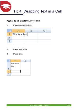 Tip 4: Wrapping Text in a Cell 
Applies To MS Excel 2003, 2007, 2010 
1. Enter in the desired text 
2013 Tips & Tricks Shortcuts Pg7 
2. Press Alt + Enter 
3. Press Enter 
 