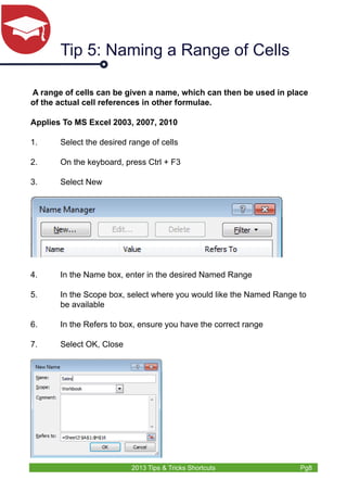 Tip 5: Naming a Range of Cells 
A range of cells can be given a name, which can then be used in place 
of the actual cell references in other formulae. 
Applies To MS Excel 2003, 2007, 2010 
1. Select the desired range of cells 
2. On the keyboard, press Ctrl + F3 
3. Select New 
4. In the Name box, enter in the desired Named Range 
5. In the Scope box, select where you would like the Named Range to 
2013 Tips & Tricks Shortcuts Pg8 
be available 
6. In the Refers to box, ensure you have the correct range 
7. Select OK, Close 
 