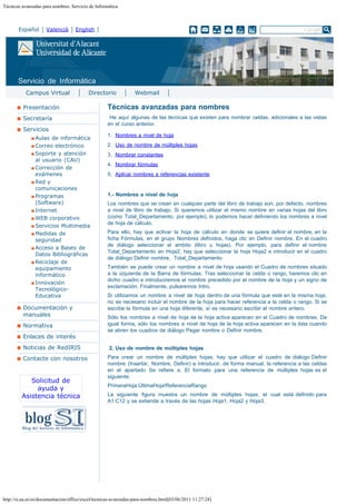 Técnicas avanzadas para nombres. Servicio de Informática

Español

Valencià

English

Buscar...

Servicio de Informática
Campus Virtual

Directorio

Webmail

Presentación

Técnicas avanzadas para nombres

Secretaría

 He aquí algunas de las técnicas que existen para nombrar celdas, adicionales a las vistas
en el curso anterior.

Servicios
Aulas de informática
Correo electrónico
Soporte y atención
al usuario (CAU)
Corrección de
exámenes
Red y
comunicaciones
Programas
(Software)
Internet
WEB corporativo
Servicios Multimedia
Medidas de
seguridad
Acceso a Bases de
Datos Bibliográficas
Reciclaje de
equipamiento
informático
Innovación
TecnológicoEducativa

Documentación y
manuales
Normativa
Enlaces de interés
Noticias de RedIRIS
Contacte con nosotros

Solicitud de
ayuda y
Asistencia técnica

1. Nombres a nivel de hoja 
2. Uso de nombre de múltiples hojas 
3. Nombrar constantes 
4. Nombrar fórmulas 
5. Aplicar nombres a referencias existente
 
1.- Nombres a nivel de hoja
Los nombres que se crean en cualquier parte del libro de trabajo son, por defecto, nombres
a nivel de libro de trabajo. Si queremos utilizar el mismo nombre en varias hojas del libro
(como Total_Departamento, por ejemplo), lo podemos hacer definiendo los nombres a nivel
de hoja de cálculo.
Para ello, hay que activar la hoja de cálculo en donde se quiere definir el nombre, en la
ficha Fórmulas, en el grupo Nombres definidos, haga clic en Definir nombre. En el cuadro
de diálogo seleccionar el ambito (libro u hojas). Por ejemplo, para definir el nombre
Total_Departamento en Hoja2, hay que seleccionar la hoja Hoja2 e introducir en el cuadro
de diálogo Definir nombre,  Total_Departamento
También se puede crear un nombre a nivel de hoja usando el Cuadro de nombres situado
a la izquierda de la Barra de fórmulas. Tras seleccionar la celda o rango, haremos clic en
dicho cuadro e introduciremos el nombre precedido por el nombre de la hoja y un signo de
exclamación. Finalmente, pulsaremos Intro.
Si utilizamos un nombre a nivel de hoja dentro de una fórmula que esté en la misma hoja,
no es necesario incluir el nombre de la hoja para hacer referencia a la celda o rango. Si se
escribe la fórmula en una hoja diferente, sí es necesario escribir el nombre entero.
Sólo los nombres a nivel de hoja de la hoja activa aparecen en el Cuadro de nombres. De
igual forma, sólo los nombres a nivel de hoja de la hoja activa aparecen en la lista cuando
se abren los cuadros de diálogo Pegar nombre o Definir nombre.
 
2. Uso de nombre de múltiples hojas
Para crear un nombre de múltiples hojas, hay que utilizar el cuadro de diálogo Definir
nombre (Insertar, Nombre, Definir) e introducir, de forma manual, la referencia a las celdas
en el apartado Se refiere a. El formato para una referencia de múltiples hojas es el
siguiente:
PrimeraHoja:ÚltimaHoja!ReferenciaRango
La siguiente figura muestra un nombre de múltiples hojas, el cual está definido para
A1:C12 y se extiende a través de las hojas Hoja1, Hoja2 y Hoja3.

http://si.ua.es/es/documentacion/office/excel/tecnicas-avanzadas-para-nombres.html[03/06/2011 11:27:24]

 