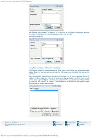 Técnicas avanzadas para nombres. Servicio de Informática

La siguiente figura muestra un ejemplo de un nombre de fórmula con referencias relativas
a celdas. En este caso, el nombre Fuerza se refiere a la fórmula: 
=Hoja1!A1^Hoja1!B1

 
5. Aplicar nombres a referencias existentes
Si ponemos nombre a celdas después de haber escrito una fórmula que haga referencia a
éstas, Excel no cambia automáticamente las fórmulas para mostrarlas con los nuevos
nombres. 
Para conseguirlo, seleccionamos en la ficha Fórmulas, en el grupo Nombres definidos,
Aplicar nombres. Aparece entonces el cuadro de dialogo Aplicar nombres como el que
vemos en la siguiente figura. A continuación, simplemente hay que seleccionar los nombres
y hacer clic en Aceptar. Al hacerlo, Excel reemplaza las referencias de rangos con los
nombres de las celdas seleccionadas

Servicio de Informática
Última actualización: 13-May-2011
10:38:13

Inicio

Mapa del sitio

Enviar correo

Estadísticas

PDF

Imprimir

http://si.ua.es/es/documentacion/office/excel/tecnicas-avanzadas-para-nombres.html[03/06/2011 11:27:24]

 