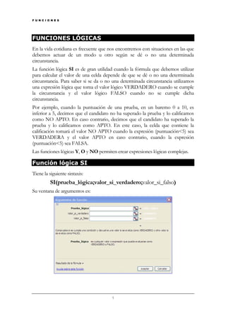 F U N C I O N E S

FUNCIONES LÓGICAS
En la vida cotidiana es frecuente que nos encontremos con situaciones en las que
debemos actuar de un modo u otro según se dé o no una determinada
circunstancia.
La función lógica SI es de gran utilidad cuando la fórmula que debemos utilizar
para calcular el valor de una celda depende de que se dé o no una determinada
circunstancia. Para saber si se da o no una determinada circunstancia utilizamos
una expresión lógica que toma el valor lógico VERDADERO cuando se cumple
la circunstancia y el valor lógico FALSO cuando no se cumple dicha
circunstancia.
Por ejemplo, cuando la puntuación de una prueba, en un baremo 0 a 10, es
inferior a 5, decimos que el candidato no ha superado la prueba y lo calificamos
como NO APTO. En caso contrario, decimos que el candidato ha superado la
prueba y lo calificamos como APTO. En este caso, la celda que contiene la
calificación tomará el valor NO APTO cuando la expresión (puntuación<5) sea
VERDADERA y el valor APTO en caso contrario, cuando la expresión
(puntuación<5) sea FALSA.
Las funciones lógicas Y, O y NO permiten crear expresiones lógicas complejas.

Función lógica SI
Tiene la siguiente sintaxis:

SI(prueba_lógica;valor_si_verdadero;valor_si_falso)
Su ventana de argumentos es:

1

 