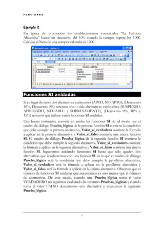 F U N C I O N E S

Ejemplo 2

En época de promoción los establecimientos comerciales “La Palmera
Alicantina” hacen un descuento del 10% cuando la compra supera los 100€.
Calcular el Neto de una compra valorada en 120€.

Funciones SI anidadas
Si en lugar de tener dos alternativas excluyentes (APTO, NO APTO), (Descuento
10%, Descuento 0%) tenemos tres o más alternativas excluyentes (SUSPENSO,
APROBADO, NOTABLE y SOBRESALIENTE), (Descuento 0%, 10% y
15%) tenemos que utilizar varias funciones SI anidadas.
Una buena costumbre consiste en anidar las funciones SI de tal modo que el
cuadro de diálogo Prueba_lógica de la primera función SI contiene la condición
que debe cumplir la primera alternativa, Valor_si_verdadero contiene la fórmula
a aplicar en la primera alternativa y Valor_si_falso contiene una nueva función
SI. El cuadro de diálogo Prueba_lógica de la segunda función SI contiene la
condición que debe cumplir la segunda alternativa, Valor_si_verdadero contiene
la fórmula a aplicar en la segunda alternativa y Valor_si_falso contiene una nueva
función SI. Seguiremos anidando funciones SI hasta que sólo queden dos
alternativas que resolveremos con una función SI en la que el cuadro de diálogo
Prueba_lógica será la condición que debe cumplir la penúltima alternativa,
Valor_si_verdadero será la fórmula a aplicar en la penúltima alternativa y
Valor_si_falso será la fórmula a aplicar en la última alternativa. Observar que el
número de funciones SI anidadas que necesitamos es uno menos que el número
de alternativas. De este modo, cuando una Prueba_lógica toma el valor
VERDADERO no seguimos evaluando las restantes Pruebas_lógicas y cuando
toma el valor FALSO descartamos una alternativa y evaluamos la siguiente
Prueba_lógica.

3

 