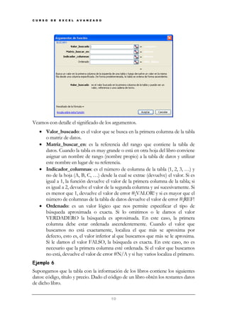 C U R S O

D E

E X C E L

A V A N Z A D O

Veamos con detalle el significado de los argumentos.
• Valor_buscado: es el valor que se busca en la primera columna de la tabla
o matriz de datos.
• Matriz_buscar_en: es la referencia del rango que contiene la tabla de
datos. Cuando la tabla es muy grande o está en otra hoja del libro conviene
asignar un nombre de rango (nombre propio) a la tabla de datos y utilizar
este nombre en lugar de su referencia.
• Indicador_columnas: es el número de columna de la tabla (1, 2, 3, …) y
no de la hoja (A, B, C, …) desde la cual se extrae (devuelve) el valor. Si es
igual a 1, la función devuelve el valor de la primera columna de la tabla; si
es igual a 2, devuelve el valor de la segunda columna y así sucesivamente. Si
es menor que 1, devuelve el valor de error #¡VALOR! y si es mayor que el
número de columnas de la tabla de datos devuelve el valor de error #¡REF!
• Ordenado: es un valor lógico que nos permite especificar el tipo de
búsqueda aproximada o exacta. Si lo omitimos o le damos el valor
VERDADERO la búsqueda es aproximada. En este caso, la primera
columna debe estar ordenada ascendentemente. Cuando el valor que
buscamos no está exactamente, localiza el que más se aproxima por
defecto, esto es, el valor inferior al que buscamos que más se le aproxima.
Si le damos el valor FALSO, la búsqueda es exacta. En este caso, no es
necesario que la primera columna esté ordenada. Si el valor que buscamos
no está, devuelve el valor de error #N/A y si hay varios localiza el primero.
Ejemplo 6

Supongamos que la tabla con la información de los libros contiene los siguientes
datos: código, título y precio. Dado el código de un libro obtén los restantes datos
de dicho libro.
10

 