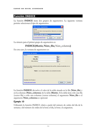 C U R S O

D E

E X C E L

A V A N Z A D O

Función INDICE
La función INDICE tiene dos grupos de argumentos. La siguiente ventana
permite seleccionar el tipo de argumentos.

La sintaxis para el primer grupo de argumentos es:

INDICE(Matriz; Núm_fila; Núm_columna)
En este caso, la ventana de argumentos es:

La función INDICE devuelve el valor de la celda situada en la fila (Núm_fila) y
en la columna (Núm_columna) de la tabla (Matriz). Si la tabla tiene sólo una fila
(vector fila) o sólo una columna (vector columna) el argumento Núm_fila o el
argumento Núm_columna es opcional.
Ejemplo 10

Utilizando la función INDICE obtén a partir del número de orden del día de la
semana y del número de orden de la hora: el día, la hora y la asignatura.

14

 