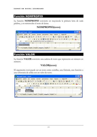 C U R S O

D E

E X C E L

A V A N Z A D O

Función NOMPROPIO
La función NOMPROPIO convierte en mayúscula la primera letra de cada
palabra, y en minúsculas el resto de letras.

NOMPROPIO(texto)

Función VALOR
La función VALOR convierte una cadena de texto que representa un número en
número.

VALOR(texto)
El argumento texto puede ser un texto entre comillas, una fórmula, una función o
una referencia de celda con un valor de texto.

20

 