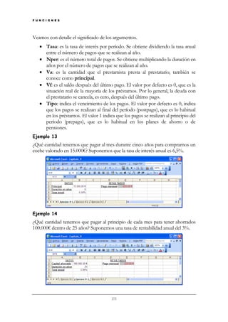 F U N C I O N E S

Veamos con detalle el significado de los argumentos.
• Tasa: es la tasa de interés por período. Se obtiene dividiendo la tasa anual
entre el número de pagos que se realizan al año.
• Nper: es el número total de pagos. Se obtiene multiplicando la duración en
años por el número de pagos que se realizan al año.
• Va: es la cantidad que el prestamista presta al prestatario, también se
conoce como principal.
• Vf: es el saldo después del último pago. El valor por defecto es 0, que es la
situación real de la mayoría de los préstamos. Por lo general, la deuda con
el prestatario se cancela, es cero, después del último pago.
• Tipo: indica el vencimiento de los pagos. El valor por defecto es 0, indica
que los pagos se realizan al final del período (postpago), que es lo habitual
en los préstamos. El valor 1 indica que los pagos se realizan al principio del
período (prepago), que es lo habitual en los planes de ahorro o de
pensiones.
Ejemplo 13

¿Qué cantidad tenemos que pagar al mes durante cinco años para comprarnos un
coche valorado en 15.000€? Suponemos que la tasa de interés anual es 6,5%.

Ejemplo 14

¿Qué cantidad tenemos que pagar al principio de cada mes para tener ahorrados
100.000€ dentro de 25 años? Suponemos una tasa de rentabilidad anual del 3%.

25

 