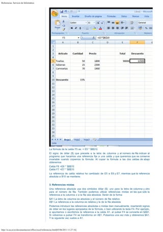 Referencias. Servicio de Informática

La fórmula de la celda F5 es: = E5 * $B$10.
El signo de dólar ($) que precede a la letra de columna y al número de fila indican al
programa que hacemos una referencia fija a una celda y que queremos que se conserve
invariable cuando copiemos la fórmula. Al copiar la fórmula a las dos celdas de abajo
obtenemos:
Celda F6 =E6 * $B$10
Celda F7 =E7 * $B$10
La referencia de celda relativa ha cambiado de E5 a E6 y E7, mientras que la referencia
absoluta a B10 se mantiene.
 
3. Referencias mixtas
Una referencia absoluta usa dos símbolos dólar ($): uno para la letra de columna y otro
para el número de fila. También podemos utilizar referencias mixtas en las que sólo la
referencia a la columna o a la fila sea absoluta. Serán de la forma:
$A1 La letra de columna es absoluta y el número de fila relativo
A$1 La referencia a la columna es relativa y la de la fila absoluta
Podemos introducir las referencias absolutas o mixtas bien manualmente, insertando signos
de dólar en los lugares apropiados de la fórmula, o bien utilizando la tecla F4. Por ejemplo,
si apuntamos o escribimos la referencia a la celda A1, al pulsar F4 se convierte en $A$1.
Si volvemos a pulsar F4 se transforma en A$1. Pulsamos una vez más y obtenemos $A1.
Y la siguiente vez vuelve a A1.

http://si.ua.es/es/documentacion/office/excel/referencias.html[03/06/2011 11:27:16]

 