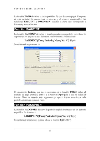 C U R S O

D E

E X C E L

A V A N Z A D O

La función PAGO devuelve la cuota periódica fija que debemos pagar. Una parte
de esta cantidad fija corresponde a intereses y el resto a amortización. Las
funciones PAGOINT y PAGOPRIN calculan la parte que corresponde a
intereses y a amortización.

Función PAGOINT
La función PAGOINT devuelve el interés pagado en un período específico. Se
supone que los pagos y la tasa de interés son constantes. Su sintaxis es:

PAGOINT(Tasa; Período; Nper; Va; Vf; Tipo)
Su ventana de argumentos es:

El argumento Período, que no es necesario en la función PAGO, indica el
número de pago (período) entre 1 y el valor de Nper para el que se calcula el
interés. Ahora se necesita este argumento ya que el interés cambia en cada
período, disminuye con cada pago.

Función PAGOPRIN
La función PAGOPRIN devuelve la parte de capital amortizado en un período
específico. Su sintaxis es:

PAGOPRIN(Tasa; Período; Nper; Va; Vf; Tipo)
Su ventana de argumentos es igual a la de la función PAGOINT.

26

 
