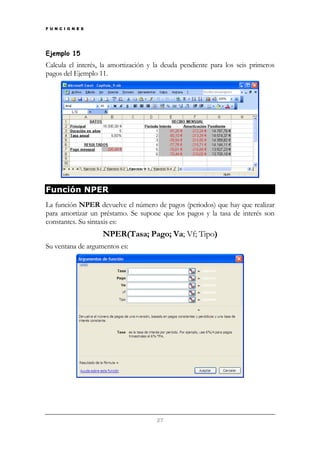 F U N C I O N E S

Ejemplo 15

Calcula el interés, la amortización y la deuda pendiente para los seis primeros
pagos del Ejemplo 11.

Función NPER
La función NPER devuelve el número de pagos (periodos) que hay que realizar
para amortizar un préstamo. Se supone que los pagos y la tasa de interés son
constantes. Su sintaxis es:

NPER(Tasa; Pago; Va; Vf; Tipo)
Su ventana de argumentos es:

27

 