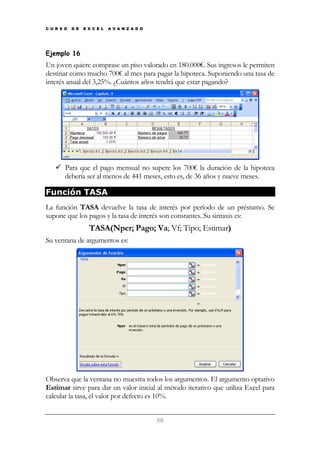 C U R S O

D E

E X C E L

A V A N Z A D O

Ejemplo 16

Un joven quiere comprase un piso valorado en 180.000€. Sus ingresos le permiten
destinar como mucho 700€ al mes para pagar la hipoteca. Suponiendo una tasa de
interés anual del 3,25%. ¿Cuántos años tendrá que estar pagando?

Para que el pago mensual no supere los 700€ la duración de la hipoteca
debería ser al menos de 441 meses, esto es, de 36 años y nueve meses.

Función TASA
La función TASA devuelve la tasa de interés por período de un préstamo. Se
supone que los pagos y la tasa de interés son constantes. Su sintaxis es:

TASA(Nper; Pago; Va; Vf; Tipo; Estimar)
Su ventana de argumentos es:

Observa que la ventana no muestra todos los argumentos. El argumento optativo
Estimar sirve para dar un valor inicial al método iterativo que utiliza Excel para
calcular la tasa, el valor por defecto es 10%.
28

 