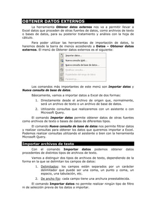 OBTENER DATOS EXTERNOS
La herramienta Obtener datos externos nos va a permitir llevar a
Excel datos que proceden de otras fuentes de datos, como archivos de texto
o bases de datos, para su posterior tratamiento y análisis con la hoja de
cálculo.
Para poder utilizar las herramientas de importación de datos, lo
haremos desde la barra de menús accediendo a Datos – Obtener datos
externos. El menú de Obtener datos externos es el siguiente:

Los comandos más importantes de este menú son Importar datos y
Nueva consulta de base de datos.
Básicamente, vamos a importar datos a Excel de dos formas:
1. Directamente desde el archivo de origen que, normalmente,
será un archivo de texto o un archivo de base de datos.
2. Utilizando consultas que realizaremos con un asistente o con
Microsoft Query.
El comando Importar datos permite obtener datos de otras fuentes
como archivos de texto o bases de datos de diferentes tipos.
El comando Nueva consulta de base de datos nos permite filtrar datos
y realizar consultas para obtener los datos que queremos importar a Excel.
Podemos realizar consultas utilizando el asistente o bien con la herramienta
Microsoft Query.

Importar archivos de texto
Con el comando Importar datos podemos
procedentes de distintos tipos de archivos de texto.

obtener

datos

Vamos a distinguir dos tipos de archivos de texto, dependiendo de la
forma en la que se delimitan los campos de datos:
1. Delimitados: los campos están separados por un carácter
delimitador que puede ser una coma, un punto y coma, un
espacio, una tabulación, etc.
2. De ancho fijo: cada campo tiene una anchura preestablecida.
El comando Importar datos no permite realizar ningún tipo de filtro
ni de selección previa de los datos a importar.

 