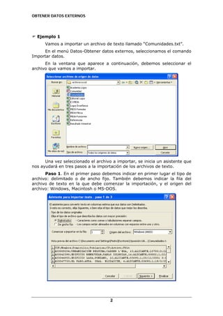 OBTENER DATOS EXTERNOS

Ejemplo 1
Vamos a importar un archivo de texto llamado “Comunidades.txt”.
En el menú Datos-Obtener datos externos, seleccionamos el comando
Importar datos.
En la ventana que aparece a continuación, debemos seleccionar el
archivo que vamos a importar.

Una vez seleccionado el archivo a importar, se inicia un asistente que
nos ayudará en tres pasos a la importación de los archivos de texto.
Paso 1. En el primer paso debemos indicar en primer lugar el tipo de
archivo: delimitado o de ancho fijo. También debemos indicar la fila del
archivo de texto en la que debe comenzar la importación, y el origen del
archivo: Windows, Macintosh o MS-DOS.

2

 
