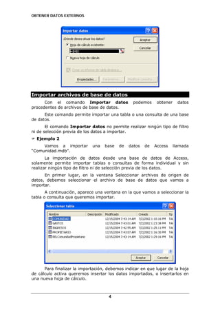 OBTENER DATOS EXTERNOS

Importar archivos de base de datos
Con el comando Importar datos
procedentes de archivos de base de datos.

podemos

obtener

datos

Este comando permite importar una tabla o una consulta de una base
de datos.
El comando Importar datos no permite realizar ningún tipo de filtro
ni de selección previa de los datos a importar.
Ejemplo 2
Vamos a importar
“Comunidad.mdb”.

una

base

de

datos

de

Access

llamada

La importación de datos desde una base de datos de Access,
solamente permite importar tablas o consultas de forma individual y sin
realizar ningún tipo de filtro ni de selección previa de los datos.
En primer lugar, en la ventana Seleccionar archivos de origen de
datos, debemos seleccionar el archivo de base de datos que vamos a
importar.
A continuación, aparece una ventana en la que vamos a seleccionar la
tabla o consulta que queremos importar.

Para finalizar la importación, debemos indicar en que lugar de la hoja
de cálculo activa queremos insertar los datos importados, o insertarlos en
una nueva hoja de cálculo.

4

 