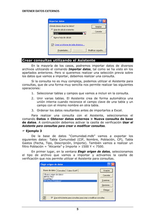 OBTENER DATOS EXTERNOS

Crear consultas utilizando el Asistente
En la mayoría de los casos, podremos importar datos de diversos
archivos utilizando el comando Importar datos, tal como se ha visto en los
apartados anteriores. Pero si queremos realizar una selección previa sobre
los datos que vamos a importar, debemos realizar una consulta.
Si la consulta no es muy compleja, podemos utilizar el Asistente para
consultas, que de una forma muy sencilla nos permite realizar las siguientes
operaciones:
1. Seleccionar tablas y campos que vamos a incluir en la consulta.
2. Unir varias tablas. El Asistente crea de forma automática una
unión interna cuando reconoce el campo clave de una tabla y un
campo con el mismo nombre en otra tabla.
3. Ordenar los datos resultantes antes de importarlos a Excel.
Para realizar una consulta con el Asistente, seleccionamos el
comando Datos > Obtener datos externos > Nueva consulta de base
de datos. A continuación debemos activar la casilla de verificación Usar el
Asistente para consultas para crear o modificar consultas.
Ejemplo 3
De la base de datos “Comunidad.mdb” vamos a exportar los
siguientes datos: Tabla Comunidad (CIF, Nombre, Población, CP), Tabla
Gastos (Fecha, Tipo, Descripción, Importe). También vamos a realizar un
filtro Población = ”Alicante” y Importe > 1500 Y < 7500.
En primer lugar, en la ventana Elegir origen de datos, seleccionamos
el tipo de archivo que vamos a importar y activamos la casilla de
verificación que nos permite utilizar el Asistente para consultas.

5

 