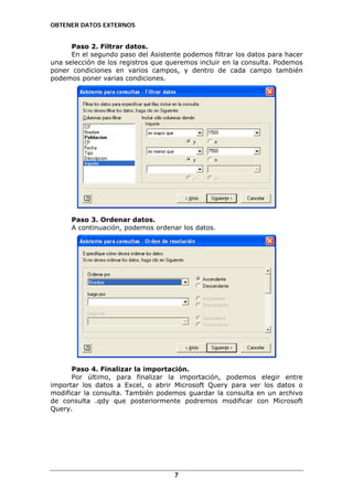OBTENER DATOS EXTERNOS

Paso 2. Filtrar datos.
En el segundo paso del Asistente podemos filtrar los datos para hacer
una selección de los registros que queremos incluir en la consulta. Podemos
poner condiciones en varios campos, y dentro de cada campo también
podemos poner varias condiciones.

Paso 3. Ordenar datos.
A continuación, podemos ordenar los datos.

Paso 4. Finalizar la importación.
Por último, para finalizar la importación, podemos elegir entre
importar los datos a Excel, o abrir Microsoft Query para ver los datos o
modificar la consulta. También podemos guardar la consulta en un archivo
de consulta .qdy que posteriormente podremos modificar con Microsoft
Query.

7

 
