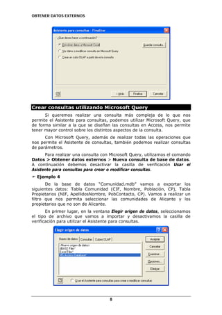 OBTENER DATOS EXTERNOS

Crear consultas utilizando Microsoft Query
Si queremos realizar una consulta más compleja de lo que nos
permite el Asistente para consultas, podemos utilizar Microsoft Query, que
de forma similar a la que se diseñan las consultas en Access, nos permite
tener mayor control sobre los distintos aspectos de la consulta.
Con Microsoft Query, además de realizar todas las operaciones que
nos permite el Asistente de consultas, también podemos realizar consultas
de parámetros.
Para realizar una consulta con Microsoft Query, utilizamos el comando
Datos > Obtener datos externos > Nueva consulta de base de datos.
A continuación debemos desactivar la casilla de verificación Usar el
Asistente para consultas para crear o modificar consultas.
Ejemplo 4
De la base de datos “Comunidad.mdb” vamos a exportar los
siguientes datos: Tabla Comunidad (CIF, Nombre, Población, CP), Tabla
Propietarios (NIF, ApellidosNombre, PobContacto, CP). Vamos a realizar un
filtro que nos permita seleccionar las comunidades de Alicante y los
propietarios que no son de Alicante.
En primer lugar, en la ventana Elegir origen de datos, seleccionamos
el tipo de archivo que vamos a importar y desactivamos la casilla de
verificación para utilizar el Asistente para consultas.

8

 