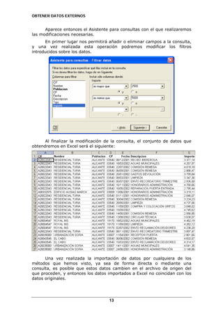 OBTENER DATOS EXTERNOS

Aparece entonces el Asistente para consultas con el que realizaremos
las modificaciones necesarias.
En primer lugar nos permitirá añadir o eliminar campos a la consulta,
y una vez realizada esta operación podremos modificar los filtros
introducidos sobre los datos.

Al finalizar la modificación de la consulta, el conjunto de datos que
obtendremos en Excel será el siguiente:

Una vez realizada la importación de datos por cualquiera de los
métodos que hemos visto, ya sea de forma directa o mediante una
consulta, es posible que estos datos cambien en el archivo de origen del
que proceden, y entonces los datos importados a Excel no coincidan con los
datos originales.

13

 