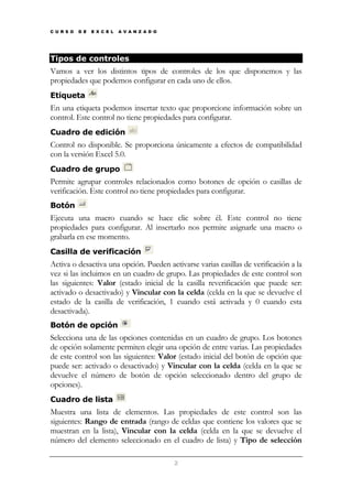 C U R S O

D E

E X C E L

A V A N Z A D O

Tipos de controles

Vamos a ver los distintos tipos de controles de los que disponemos y las
propiedades que podemos configurar en cada uno de ellos.
Etiqueta

En una etiqueta podemos insertar texto que proporcione información sobre un
control. Este control no tiene propiedades para configurar.
Cuadro de edición

Control no disponible. Se proporciona únicamente a efectos de compatibilidad
con la versión Excel 5.0.
Cuadro de grupo

Permite agrupar controles relacionados como botones de opción o casillas de
verificación. Este control no tiene propiedades para configurar.
Botón

Ejecuta una macro cuando se hace clic sobre él. Este control no tiene
propiedades para configurar. Al insertarlo nos permite asignarle una macro o
grabarla en ese momento.
Casilla de verificación

Activa o desactiva una opción. Pueden activarse varias casillas de verificación a la
vez si las incluimos en un cuadro de grupo. Las propiedades de este control son
las siguientes: Valor (estado inicial de la casilla reverificación que puede ser:
activado o desactivado) y Vincular con la celda (celda en la que se devuelve el
estado de la casilla de verificación, 1 cuando está activada y 0 cuando esta
desactivada).
Botón de opción

Selecciona una de las opciones contenidas en un cuadro de grupo. Los botones
de opción solamente permiten elegir una opción de entre varias. Las propiedades
de este control son las siguientes: Valor (estado inicial del botón de opción que
puede ser: activado o desactivado) y Vincular con la celda (celda en la que se
devuelve el número de botón de opción seleccionado dentro del grupo de
opciones).
Cuadro de lista

Muestra una lista de elementos. Las propiedades de este control son las
siguientes: Rango de entrada (rango de celdas que contiene los valores que se
muestran en la lista), Vincular con la celda (celda en la que se devuelve el
número del elemento seleccionado en el cuadro de lista) y Tipo de selección
2

 