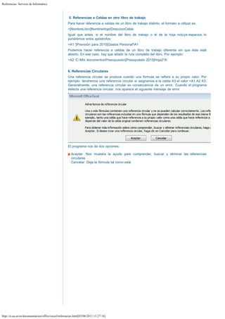 Referencias. Servicio de Informática

 
5. Referencias a Celdas en otro libro de trabajo
Para hacer referencia a celdas de un libro de trabajo distinto, el formato a utilizar es:
=[NombreLibro]NombreHoja!DireccionCelda
Igual que antes, si el nombre del libro de trabajo o el de la hoja incluye espacios, lo
pondremos entre apóstrofos:
=A1 '[Previsión para 2015]Gastos Personal'!A1
Podemos hacer referencia a celdas de un libro de trabajo diferente sin que éste esté
abierto. En ese caso, hay que añadir la ruta completa del libro. Por ejemplo:
=A2 'C:Mis documentosPresupuesto[Presupuesto 2015]Hoja2'!A
 
6. Referencias Circulares
Una referencia circular se produce cuando una fórmula se refiere a su propio valor. Por
ejemplo, tendremos una referencia circular si asignamos a la celda A3 el valor =A1 A2 A3.
Generalmente, una referencia circular es consecuencia de un error. Cuando el programa
detecta una referencia circular, nos aparece el siguiente mensaje de error: 

El programa nos da dos opciones:
Aceptar: Nos muestra la ayuda para comprender, buscar y eliminar las referencias
circulares
Cancelar: Deja la fórmula tal como está

http://si.ua.es/es/documentacion/office/excel/referencias.html[03/06/2011 11:27:16]

 
