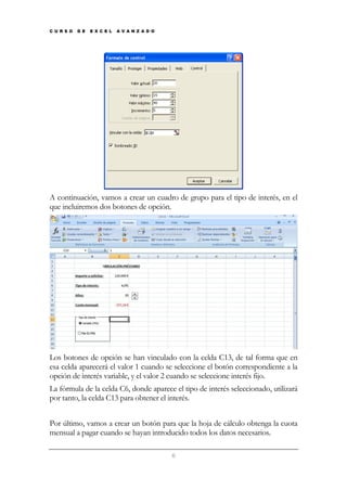 C U R S O

D E

E X C E L

A V A N Z A D O

A continuación, vamos a crear un cuadro de grupo para el tipo de interés, en el
que incluiremos dos botones de opción.

Los botones de opción se han vinculado con la celda C13, de tal forma que en
esa celda aparecerá el valor 1 cuando se seleccione el botón correspondiente a la
opción de interés variable, y el valor 2 cuando se seleccione interés fijo.
La fórmula de la celda C6, donde aparece el tipo de interés seleccionado, utilizará
por tanto, la celda C13 para obtener el interés.
Por último, vamos a crear un botón para que la hoja de cálculo obtenga la cuota
mensual a pagar cuando se hayan introducido todos los datos necesarios.
6

 