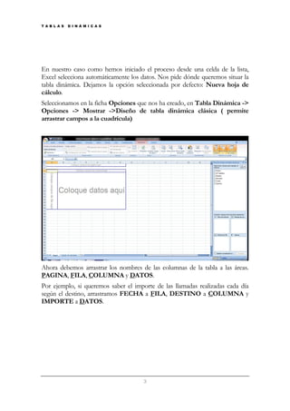 T A B L A S

D I N Á M I C A S

En nuestro caso como hemos iniciado el proceso desde una celda de la lista,
Excel selecciona automáticamente los datos. Nos pide dónde queremos situar la
tabla dinámica. Dejamos la opción seleccionada por defecto: Nueva hoja de
cálculo.
Seleccionamos en la ficha Opciones que nos ha creado, en Tabla Dinámica ->
Opciones -> Mostrar ->Diseño de tabla dinámica clásica ( permite
arrastrar campos a la cuadrícula)

Ahora debemos arrastrar los nombres de las columnas de la tabla a las áreas.
PAGINA, FILA, COLUMNA y DATOS.
Por ejemplo, si queremos saber el importe de las llamadas realizadas cada día
según el destino, arrastramos FECHA a FILA, DESTINO a COLUMNA y
IMPORTE a DATOS.

3

 