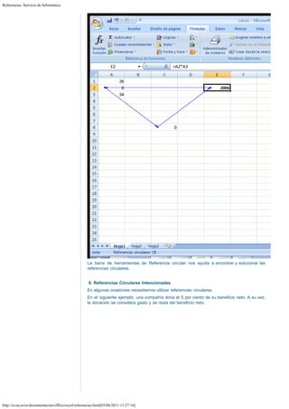 Referencias. Servicio de Informática

La barra de herramientas de Referencia circular nos ayuda a encontrar y solucionar las
referencias circulares.
 
8. Referencias Circulares Intencionadas
En algunas ocasiones necesitamos utilizar referencias circulares.
En el siguiente ejemplo, una compañía dona el 5 por ciento de su beneficio neto. A su vez,
la donación se considera gasto y se resta del beneficio neto. 

http://si.ua.es/es/documentacion/office/excel/referencias.html[03/06/2011 11:27:16]

 