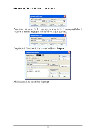 H E R R A M I E N T A S

D E

A N Á L I S I S

D E

D A T O S

Además de esta restricción debemos agregar la restricción de no negatividad de la
solución, el número de grupos debe ser mayor o igual que cero.

Después de la última restricción pulsamos el botón Aceptar.

Ahora hacemos clic en el botón Resolver.

13

 