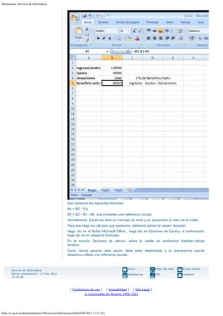 Referencias. Servicio de Informática

Aquí tenemos las siguientes fórmulas:
B4 = B5 * 5% 
B5 = B2 - B3 - B4, que contienen una referencia circular.
Normalmente, Excel nos dará un mensaje de error y no presentará el valor de la celda.
Para que haga los cálculos que queremos, debemos activar la opción Iteración:
Haga clic en el Botón Microsoft Office , haga clic en Opciones de Excel y, a continuación,
haga clic en la categoría Fórmulas.
En la sección Opciones de cálculo, active la casilla de verificación Habilitar cálculo
iterativo.
Como norma general, esta opción debe estar desactivada y la activaremos cuando
deseemos utilizar una referencia circular.

Inicio

[ Condiciones de uso ]

Mapa del sitio

Enviar correo

Estadísticas

Servicio de Informática
Última actualización: 13-May-2011
10:32:46

PDF

Imprimir

[ Accesibilidad ]

[ Info Legal ]

© Universidad de Alicante 1996-2011

http://si.ua.es/es/documentacion/office/excel/referencias.html[03/06/2011 11:27:16]

 