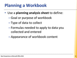 XPXPXPPlanning a Workbook
• Use a planning analysis sheet to define:
–Goal or purpose of workbook
–Type of data to collect
–Formulas needed to apply to data you
collected and entered
–Appearance of workbook content
New Perspectives on Microsoft Office 2010 11
 