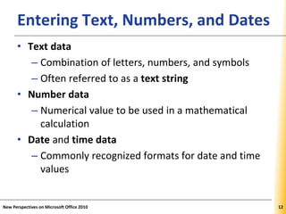 XPXPXPEntering Text, Numbers, and Dates
• Text data
– Combination of letters, numbers, and symbols
– Often referred to as a text string
• Number data
– Numerical value to be used in a mathematical
calculation
• Date and time data
– Commonly recognized formats for date and time
values
New Perspectives on Microsoft Office 2010 12
 
