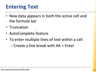 XPXPXPEntering Text
• New data appears in both the active cell and
the formula bar
• Truncation
• AutoComplete feature
• To enter multiple lines of text within a cell
–Create a line break with Alt + Enter
New Perspectives on Microsoft Office 2010 13
 