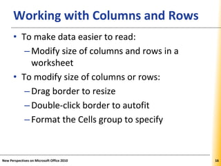 XPXPXPWorking with Columns and Rows
• To make data easier to read:
–Modify size of columns and rows in a
worksheet
• To modify size of columns or rows:
–Drag border to resize
–Double-click border to autofit
–Format the Cells group to specify
New Perspectives on Microsoft Office 2010 16
 