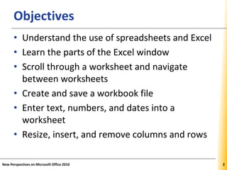 XPXPXPObjectives
• Understand the use of spreadsheets and Excel
• Learn the parts of the Excel window
• Scroll through a worksheet and navigate
between worksheets
• Create and save a workbook file
• Enter text, numbers, and dates into a
worksheet
• Resize, insert, and remove columns and rows
New Perspectives on Microsoft Office 2010 22
 