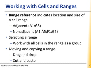 XPXPXPWorking with Cells and Ranges
• Range reference indicates location and size of
a cell range
–Adjacent (A1:G5)
–Nonadjacent (A1:A5;F1:G5)
• Selecting a range
–Work with all cells in the range as a group
• Moving and copying a range
–Drag and drop
–Cut and paste
New Perspectives on Microsoft Office 2010 23
 