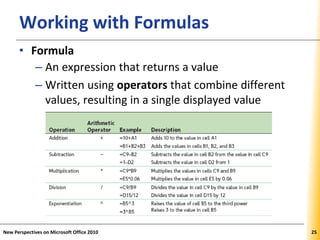 XPXPXPWorking with Formulas
• Formula
– An expression that returns a value
– Written using operators that combine different
values, resulting in a single displayed value
New Perspectives on Microsoft Office 2010 25
 